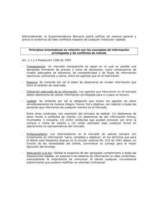 Adicionalmente, la Superintendencia Bancaria podrá calificar de manera general y
previa la existencia de tales conflictos respecto de cualquier institución vigilada.



     Principios orientadores en relación con los conceptos de información
                     privilegiada y de conflictos de interés

Art. 1.1.1.2 Resolución 1200 de 1995

-   Transparencia: Un mercado transparente es aquel en el cual es posible una
    apropiada formación de precios y toma de decisiones, como consecuencia de
    niveles adecuados de eficiencia, de competitividad y de flujos de información
    oportunos, suficientes y claros, entre los agentes que en el intervienen.

-   Reserva: Se entiende por tal el deber de abstenerse de revelar información que
    tiene el carácter de reservada.

-   Utilización adecuada de la información: Los agentes que intervienen en el mercado
    deben abstenerse de utilizar información privilegiada para si o para un tercero.

-   Lealtad: Se entiende por tal la obligación que tienen los agentes de obrar
    simultáneamente de manera íntegra, franca, fiel y objetiva, con relación a todas las
    personas que intervienen de cualquier manera en el mercado.

    Entre otras conductas, son expresión del principio de lealtad: (1) abstenerse de
    obrar frente a conflictos de interés; (2) abstenerse de dar información ficticia,
    incompleta o inexacta; (3) omitir conductas que puedan provocar por error la
    compra o venta de valores y (4) evitar participar bajo cualquier forma en
    operaciones no representativas del mercado.


-   Profesionalismo: Los intermediarios en el mercado de valores siempre con
    fundamento en información "seria, completa y objetiva", en los términos que para
    el efecto este Despacho dispuso en la circular externa No. 010 de 1991 deben, en
    función de las necesidades del cliente, suministrar su consejo para la mejor
    ejecución del encargo.

-   Adecuación a la ley: Señala la exigencia de dar apropiado cumplimiento a todas las
    disposiciones legales, en especial a los deberes de información en ellas contenidos,
    subrayándose la importancia de comunicar al cliente cualquier circunstancia
    sobreviniente que pudiera modificar su voluntad contractual.
 