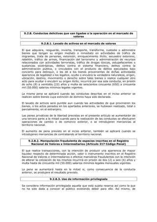 9.2.8. Conductas delictivas que van ligadas a la operación en el mercado de
                                   valores

               9.2.8.1. Lavado de activos en el mercado de valores

El que adquiera, resguarde, invierta, transporte, transforme, custodie o administre
bienes que tengan su origen mediato o inmediato en actividades de tráfico de
migrantes, trata de personas, extorsión, enriquecimiento ilícito, secuestro extorsivo,
rebelión, tráfico de armas, financiación del terrorismo y administración de recursos
relacionados con actividades terroristas, tráfico de drogas tóxicas, estupefacientes o
sustancias sicotrópicas, delitos contra el sistema financiero, delitos contra la
administración pública, o vinculados con el producto de delitos ejecutados bajo
concierto para delinquir, o les dé a los bienes provenientes de dichas actividades
apariencia de legalidad o los legalice, oculte o encubra la verdadera naturaleza, origen,
ubicación, destino, movimiento o derecho sobre tales bienes o realice cualquier otro
acto para ocultar o encubrir su origen ilícito, incurrirá por esa sola conducta, en prisión
de ocho (8) a veintidós (22) años y multa de seiscientos cincuenta (650) a cincuenta
mil (50.000) salarios mínimos legales vigentes.

La misma pena se aplicará cuando las conductas descritas en el inciso anterior se
realicen sobre bienes cuya extinción de dominio haya sido declarada.

El lavado de activos será punible aun cuando las actividades de que provinieren los
bienes, o los actos penados en los apartados anteriores, se hubiesen realizado, total o
parcialmente, en el extranjero.

Las penas privativas de la libertad previstas en el presente artículo se aumentarán de
una tercera parte a la mitad cuando para la realización de las conductas se efectuaren
operaciones de cambio o de comercio exterior, o se introdujeren mercancías al
territorio nacional.

El aumento de pena previsto en el inciso anterior, también se aplicará cuando se
introdujeren mercancías de contrabando al territorio nacional.

     9.2.8.2. Manipulación fraudulenta de especies inscritas en el Registro
       Nacional de Valores e Intermediarios (Articulo 317 Código Penal)

El que realice transacciones, con la intención de producir una apariencia de mayor
liquidez respecto de determinada acción, valor o instrumento inscritos en el Registro
Nacional de Valores e Intermediarios o efectúe maniobras fraudulentas con la intención
de alterar la cotización de los mismos incurrirá en prisión de dos (2) a seis (6) años y
multa hasta de cincuenta mil (50.000) salarios mínimos legales mensuales vigentes.

La pena se aumentará hasta en la mitad si, como consecuencia de la conducta
anterior, se produjere el resultado previsto.

                      9.2.8.3. Uso de información privilegiada

Se considera información privilegiada aquella que está sujeta reserva así como la que
no ha sido dada a conocer al público existiendo deber para ello. Así mismo, de
 