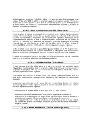 conformidad con el artículo 75 de la ley 45 de 1990 y sin perjuicio de lo dispuesto en el
artículo 27 de la ley 190 de 1995, se entenderá que es privilegiada aquella información
de carácter concreto que no ha sido dada a conocer del público y que de haberlo sido
la habría tenido en cuenta un inversionista medianamente diligente y prudente al
negociar los respectivos valores.

              9.2.8.4. Pánico económico (Articulo 302 Código Penal)

El que divulgue al público o reproduzca en un medio o en un sistema de comunicación
público información falsa o inexacta que pueda afectar la confianza de los clientes,
usuarios, inversionistas o accionistas de una institución vigilada o controlada por la
Superintendencia Bancaria o por la Superintendencia Financiera en un Fondo de
Valores, o cualquier otro esquema de inversión colectiva legalmente constituido
incurrirá, por ese solo hecho, en prisión de dos (2) a ocho (8) años y multa de
cincuenta (50) a quinientos (500) salarios mínimos legales mensuales vigentes.

En las mismas penas incurrirá el que utilice iguales medios con el fin de provocar o
estimular el retiro del país de capitales nacionales o extranjeros o la desvinculación
colectiva de personal que labore en empresa industrial, agropecuaria o de servicios.

La pena se aumentará hasta en la mitad, si como consecuencia de las conductas
anteriores se produjere alguno de los resultados previstos.

                    9.2.8.5. Estafa (Articulo 246 Código Penal)

El que obtenga provecho ilícito para sí o para un tercero, con perjuicio ajeno,
induciendo o manteniendo a otro en error por medio de artificios o engaños, incurrirá
en prisión de dos (2) a ocho (8) años y multa de cincuenta (50) a mil (1.000) salarios
mínimos legales mensuales vigentes.

En la misma pena incurrirá el que en lotería, rifa o juego, obtenga provecho para sí o
para otros, valiéndose de cualquier medio fraudulento para asegurar un determinado
resultado.

La pena será de prisión de uno (1) a dos (2) años y multa hasta de diez (10) salarios
mínimos legales mensuales vigentes, cuando la cuantía no exceda de diez (10) salarios
mínimos legales mensuales vigentes.

La pena prevista se aumentará de cuatro (4) a ocho (8) años cuando:

-   El medio fraudulento utilizado tenga relación con vivienda de interés social.
-   El provecho ilícito se obtenga por quien sin ser partícipe de un delito de secuestro o
    extorsión, con ocasión del mismo, induzca o mantenga a otro en error.
-   Se invoquen influencias reales o simuladas con el pretexto o con el fin de obtener
    de un servidor público un beneficio en asunto que éste se encuentre conociendo o
    haya de conocer

             9.2.8.6. Abuso de confianza (Articulo 249 Código Penal)
 