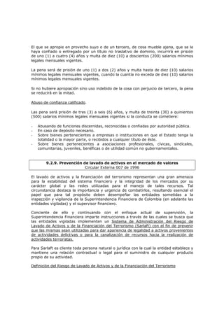 El que se apropie en provecho suyo o de un tercero, de cosa mueble ajena, que se le
haya confiado o entregado por un título no traslativo de dominio, incurrirá en prisión
de uno (1) a cuatro (4) años y multa de diez (10) a doscientos (200) salarios mínimos
legales mensuales vigentes.

La pena será de prisión de uno (1) a dos (2) años y multa hasta de diez (10) salarios
mínimos legales mensuales vigentes, cuando la cuantía no exceda de diez (10) salarios
mínimos legales mensuales vigentes.

Si no hubiere apropiación sino uso indebido de la cosa con perjuicio de tercero, la pena
se reducirá en la mitad.

Abuso de confianza calificado.

Las pena será prisión de tres (3) a seis (6) años, y multa de treinta (30) a quinientos
(500) salarios mínimos legales mensuales vigentes si la conducta se cometiere:

-   Abusando de funciones discernidas, reconocidas o confiadas por autoridad pública.
-   En caso de depósito necesario.
-   Sobre bienes pertenecientes a empresas o instituciones en que el Estado tenga la
    totalidad o la mayor parte, o recibidos a cualquier título de éste.
-   Sobre bienes pertenecientes a asociaciones profesionales, cívicas, sindicales,
    comunitarias, juveniles, benéficas o de utilidad común no gubernamentales.



        9.2.9. Prevención de lavado de activos en el mercado de valores
                           Circular Externa 007 de 1996

El lavado de activos y la financiación del terrorismo representan una gran amenaza
para la estabilidad del sistema financiero y la integridad de los mercados por su
carácter global y las redes utilizadas para el manejo de tales recursos. Tal
circunstancia destaca la importancia y urgencia de combatirlos, resultando esencial el
papel que para tal propósito deben desempeñar las entidades sometidas a la
inspección y vigilancia de la Superintendencia Financiera de Colombia (en adelante las
entidades vigiladas) y el supervisor financiero.

Conciente de ello y continuando con el enfoque actual de supervisión, la
Superintendencia Financiera imparte instrucciones a través de las cuales se busca que
las entidades vigiladas implementen un Sistema de Administración del Riesgo de
Lavado de Activos y de la Financiación del Terrorismo (Sarlaft) con el fin de prevenir
que las mismas sean utilizadas para dar apariencia de legalidad a activos provenientes
de actividades delictivas o para la canalización de recursos hacia la realización de
actividades terroristas.

Para Sarlaft es cliente toda persona natural o jurídica con la cual la entidad establece y
mantiene una relación contractual o legal para el suministro de cualquier producto
propio de su actividad.

Definición del Riesgo de Lavado de Activos y de la Financiación del Terrorismo
 