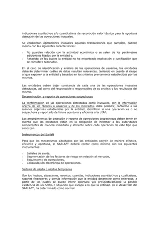 indicadores cualitativos y/o cuantitativos de reconocido valor técnico para la oportuna
detección de las operaciones inusuales.

Se consideran operaciones inusuales aquellas transacciones que cumplen, cuando
menos con las siguientes características:

-   No guardan relación con la actividad económica o se salen de los parámetros
    adicionales fijados por la entidad y,
-   Respecto de las cuales la entidad no ha encontrado explicación o justificación que
    se considere razonable.

En el caso de identificación y análisis de las operaciones de usuarios, las entidades
deberán determinar cuáles de éstas resultan relevantes, teniendo en cuenta el riesgo
al que exponen a la entidad y basados en los criterios previamente establecidos por las
mismas.


Las entidades deben dejar constancia de cada una de las operaciones inusuales
detectadas, así como del responsable o responsables de su análisis y los resultados del
mismo.
Determinación y reporte de operaciones sospechosas

La confrontación de las operaciones detectadas como inusuales, con la información
acerca de los clientes o usuarios y de los mercados, debe permitir, conforme a las
razones objetivas establecidas por la entidad, identificar si una operación es o no
sospechosa y reportarlo de forma oportuna y eficiente a la UIAF.

Los procedimientos de detección y reporte de operaciones sospechosas deben tener en
cuenta que las entidades están en la obligación de informar a las autoridades
competentes de manera inmediata y eficiente sobre cada operación de este tipo que
conozcan.

Instrumentos del Sarlaft

Para que los mecanismos adoptados por las entidades operen de manera efectiva,
eficiente y oportuna, el SARLAFT deberá contar como mínimo con los siguientes
instrumentos:

-   Señales de alerta,
-   Segmentación de los factores de riesgo en relación al mercado,
-   Seguimiento de operaciones,
-   Consolidación electrónica de operaciones.

Señales de alerta o alertas tempranas

Son los hechos, situaciones, eventos, cuantías, indicadores cuantitativos y cualitativos,
razones financieras y demás información que la entidad determine como relevante, a
partir de los cuales se puede inferir oportuna y/o prospectivamente la posible
existencia de un hecho o situación que escapa a lo que la entidad, en el desarrollo del
SARLAFT, ha determinado como normal.
 
