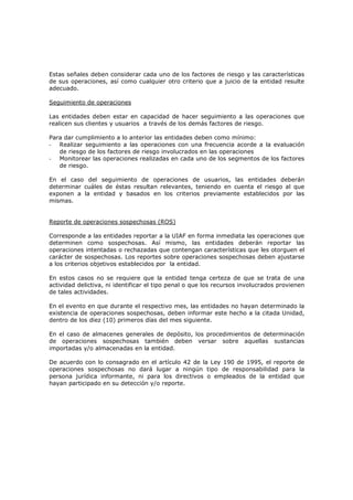 Estas señales deben considerar cada uno de los factores de riesgo y las características
de sus operaciones, así como cualquier otro criterio que a juicio de la entidad resulte
adecuado.

Seguimiento de operaciones

Las entidades deben estar en capacidad de hacer seguimiento a las operaciones que
realicen sus clientes y usuarios a través de los demás factores de riesgo.

Para dar cumplimiento a lo anterior las entidades deben como mínimo:
- Realizar seguimiento a las operaciones con una frecuencia acorde a la evaluación
   de riesgo de los factores de riesgo involucrados en las operaciones
- Monitorear las operaciones realizadas en cada uno de los segmentos de los factores
   de riesgo.

En el caso del seguimiento de operaciones de usuarios, las entidades deberán
determinar cuáles de éstas resultan relevantes, teniendo en cuenta el riesgo al que
exponen a la entidad y basados en los criterios previamente establecidos por las
mismas.


Reporte de operaciones sospechosas (ROS)

Corresponde a las entidades reportar a la UIAF en forma inmediata las operaciones que
determinen como sospechosas. Así mismo, las entidades deberán reportar las
operaciones intentadas o rechazadas que contengan características que les otorguen el
carácter de sospechosas. Los reportes sobre operaciones sospechosas deben ajustarse
a los criterios objetivos establecidos por la entidad.

En estos casos no se requiere que la entidad tenga certeza de que se trata de una
actividad delictiva, ni identificar el tipo penal o que los recursos involucrados provienen
de tales actividades.

En el evento en que durante el respectivo mes, las entidades no hayan determinado la
existencia de operaciones sospechosas, deben informar este hecho a la citada Unidad,
dentro de los diez (10) primeros días del mes siguiente.

En el caso de almacenes generales de depósito, los procedimientos de determinación
de operaciones sospechosas también deben versar sobre aquellas sustancias
importadas y/o almacenadas en la entidad.

De acuerdo con lo consagrado en el artículo 42 de la Ley 190 de 1995, el reporte de
operaciones sospechosas no dará lugar a ningún tipo de responsabilidad para la
persona jurídica informante, ni para los directivos o empleados de la entidad que
hayan participado en su detección y/o reporte.
 