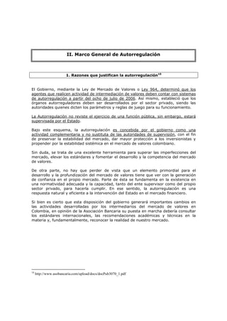 MARCO GENERAL DE AUTORREGULACIÓN
                  II. Marco General de
Qué es la autorregulación?
                                                        Autorregulación



                       1. Razones que justifican la autorregulación10


El Gobierno, mediante la Ley de Mercado de Valores o Ley 964, determinó que los
agentes que realicen actividad de intermediación de valores deben contar con sistemas
de autorregulación a partir del ocho de julio de 2006. Así mismo, estableció que los
órganos autorreguladores deben ser desarrollados por el sector privado, siendo las
autoridades quienes dicten los parámetros y reglas de juego para su funcionamiento.

La Autorregulación no reviste el ejercicio de una función pública, sin embargo, estará
supervisada por el Estado.

Bajo este esquema, la autorregulación es concebida por el gobierno como una
actividad complementaria y no sustituta de las autoridades de supervisión, con el fin
de preservar la estabilidad del mercado, dar mayor protección a los inversionistas y
propender por la estabilidad sistémica en el mercado de valores colombiano.

Sin duda, se trata de una excelente herramienta para superar las imperfecciones del
mercado, elevar los estándares y fomentar el desarrollo y la competencia del mercado
de valores.

De otra parte, no hay que perder de vista que un elemento primordial para el
desarrollo y la profundización del mercado de valores tiene que ver con la generación
de confianza en el propio mercado. Parte de ésta se fundamenta en la existencia en
una normatividad adecuada y la capacidad, tanto del ente supervisor como del propio
sector privado, para hacerla cumplir. En ese sentido, la autorregulación es una
respuesta natural y eficiente a la intervención del Estado en el mercado financiero.

Si bien es cierto que esta disposición del gobierno generará importantes cambios en
las actividades desarrolladas por los intermediarios del mercado de valores en
Colombia, en opinión de la Asociación Bancaria su puesta en marcha debería consultar
los estándares internacionales, las recomendaciones académicas y técnicas en la
materia y, fundamentalmente, reconocer la realidad de nuestro mercado.




10
     http://www.asobancaria.com/upload/docs/docPub3070_1.pdf
 