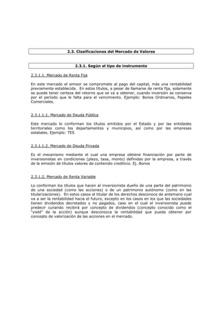2.3. Clasificaciones del Mercado de Valores


                        2.3.1. Según el tipo de instrumento

2.3.1.1. Mercado de Renta Fija

En este mercado el emisor se compromete al pago del capital, más una rentabilidad
previamente establecida. En estos títulos, a pesar de llamarse de renta fija, solamente
se puede tener certeza del retorno que se va a obtener, cuando inversión se conserva
por el período que le falta para el vencimiento. Ejemplo: Bonos Ordinarios, Papeles
Comerciales.


2.3.1.1.1. Mercado de Deuda Pública

Este mercado lo conforman los títulos emitidos por el Estado y por las entidades
territoriales como los departamentos y municipios, así como por las empresas
estatales. Ejemplo: TES


2.3.1.1.2. Mercado de Deuda Privada

Es el mecanismo mediante el cual una empresa obtiene financiación por parte de
inversionistas en condiciones (plazo, tasa, monto) definidas por la empresa, a través
de la emisión de títulos valores de contenido crediticio. Ej. Bonos


2.3.1.2. Mercado de Renta Variable

Lo conforman los títulos que hacen al inversionista dueño de una parte del patrimonio
de una sociedad (como las acciones) o de un patrimonio autónomo (como en las
titularizaciones). En estos casos el titular de los derechos desconoce de antemano cual
va a ser la rentabilidad hacia el futuro, excepto en los casos en los que las sociedades
tienen dividendos decretados y no pagados, caso en el cual el inversionista puede
predecir cunando recibirá por concepto de dividendos (concepto conocido como el
“yield” de la acción) aunque desconozca la rentabilidad que pueda obtener por
concepto de valorización de las acciones en el mercado.
 