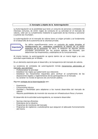 2. Concepto y objeto de la Autorregulación

 La Autorregulación es la posibilidad que tiene un conjunto de personas o entidades con
 intereses comunes, de emitir reglas de conducta en su actividad en el mercado de
 valores, velar por su cumplimiento mediante la supervisión de las mismas y sancionar
 a quienes las incumplan.

 La autorregulación en el mercado de valores tiene un origen privado y se fundamenta
 en el desarrollo de la autonomía de la voluntad privada.

               Se define específicamente como un conjunto de reglas dirigidas al
Importante     establecimiento de estándares cualitativos al interior de un sector
               específico de la economía. Es decir, la adopción de algunas pautas
               acordadas previamente por los propios agentes del mercado, que
               determinan los lineamientos y estándares en su funcionamiento.

 Al mismo tiempo, la autorregulación se ejerce dentro de un marco legal y es una
 actividad supervisada por el Estado.

 Es un elemento esencial para el desarrollo y la transparencia del mercado de valores.

 La existencia de entidades de autorregulación brinda mecanismos adicionales al
 mercado, que permiten:
 - Profesionalizar la actividad
 - Establecer las reglas que gobernarán sus relaciones
 - Establecer los mecanismos requeridos para verificar el cumplimiento de las
    disposiciones legales y reglamentarias de los participantes en el mercado
 - Su carácter no reviste el ejercicio de una función pública.

 Algunas ventajas de la Autorregulación son:

 -   Experiencia
 -   Conocimiento técnico
 -   Facilidad y flexibilidad para adaptarse a los nuevos desarrollos del mercado de
     valores
 -   Mayores posibilidades de inversión de recursos en infraestructura física y humana

 En desarrollo de la actividad autorregulatoria, es necesario desarrollar:

 -   Normas internas eficientes
 -   Estándares de la industria
 -   Programas de monitoreo del mercado
 -   Programas de vigilancia y autodisciplina que aseguran el adecuado funcionamiento
     del mismo
 
