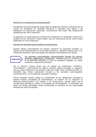 Admisión en un Organismo de Autorregulación

 El organismo de autorregulación podrá negar la calidad de miembro a personas que no
 reúnan los estándares de idoneidad financiera o capacidad para operar o los
 estándares de experiencia, capacidad, entrenamiento que hayan sido debidamente
 establecidos por dicho organismo.

 El organismo de autorregulación verificará las condiciones de idoneidad, trayectoria y
 carácter de sus miembros y podrá requerir que los funcionarios de los mismos estén
 registrados en dicho organismo.

 Admisión de asociados autorregulados voluntariamente

 Quienes deseen autorregularse de manera voluntaria no requerirán acreditar su
 registro como intermediarios en el mercado de valores, y deberán certificar que no se
 encuentran llevando a cabo actividades que tipifiquen intermediación de valores.

               Los asociados autorregulados voluntariamente tendrán los mismos
Importante
               derechos, obligaciones y limitaciones, señalados para los miembros en
               la normatividad aplicable, lo cual se entenderá aceptado por éstos
               mediante su solicitud de admisión.

 Por lo anterior, cuando quiera que se utilicen las expresiones “miembro”,
 “intermediario”, “intermediario de valores”, persona natural vinculada, o cualquiera
 otra que haga referencia a las personas sobre las cuales tiene competencia AMV, se
 entenderá que dichas expresiones incluyen a los asociados autorregulados
 voluntariamente y a sus personas naturales vinculadas.

 Dichos asociados estarán sujetos al cumplimiento de las obligaciones impuestas a
 quienes realizan actividades de intermediación, en relación con su actuación en
 sistemas transaccionales o de registro, y en consecuencia, cuando quiera que la
 normatividad aplicable se refiera a actividades de intermediación, se entenderá que
 dentro de dichas actividades queda comprendida la actuación en los mencionados
 sistemas por parte de aquellos.
 
