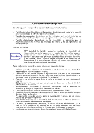 4. Funciones de la autorregulación

 La autorregulación comprende el ejercicio de las siguientes funciones:

 -   Función normativa: Consistente en la adopción de normas para asegurar el correcto
     funcionamiento de la actividad de intermediación;
 -   Función de supervisión: Consistente en la verificación del cumplimiento de las
     normas del mercado de valores y de los reglamentos de autorregulación;
 -   Función disciplinaria: Consistente en la imposición de sanciones por el
     incumplimiento de las normas del mercado de valores y de los reglamentos de
     autorregulación.

  Función Normativa

               AMV cumplirá la función normativa mediante la expedición de
               reglamentos de autorregulación, a través de los cuales deberán
               adoptarse las normas de conducta de los sujetos de autorregulación,
Importante     definición de sanos usos, prácticas, aspectos éticos, conflictos de interés
               y en general, todas aquellas reglas dirigidas a la protección del
               inversionista, a la integridad del mercado de valores, relacionadas con
               la actividad de intermediación de valores.

 Tales reglamentos contendrán como mínimo los siguientes temas:

 -   Normas que deben observar los miembros en el desarrollo de su actividad de
     intermediación en el mercado de valores;
 -   Desarrollo de las normas legales y reglamentarias que emitan las autoridades
     públicas, los administradores de mercados, que deban cumplir los miembros en el
     desarrollo de su actividad de intermediación de valores;
 -   Estándares de conducta para llevar a cabo la actividad de intermediación de
     valores;
 -   Obligaciones y deberes para con los clientes en desarrollo de la actividad de
     intermediación de valores;
 -   Procedimientos, condiciones y requisitos relacionados con la admisión de
     miembros y el registro de personas naturales vinculadas;
 -   Funcionamiento de los órganos administrativos y disciplinarios de AMV;
 -   Establecimiento de estándares y procedimientos para el desarrollo de las funciones
     de supervisión y disciplina;
 -   Procedimiento que debe seguirse para la investigación y sanción de los sujetos
     pasivos del proceso disciplinario;
 -   Aspectos relacionados con la prevención de la manipulación y el fraude en relación
     con la actividad de intermediación de valores;
 -   La forma, procedimientos, requisitos, y demás aspectos relacionados con el
     ejercicio de la función de certificación de las personas naturales que pretendan
     inscribirse en el Registro Nacional de Profesionales del Mercado de Valores;
 -   Las demás que sean necesarias de conformidad con la normatividad aplicable.
 