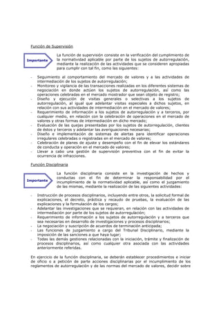 Función de Supervisión

                La función de supervisión consiste en la verificación del cumplimiento de
Importante      la normatividad aplicable por parte de los sujetos de autorregulación,
                mediante la realización de las actividades que se consideren apropiadas
                para cumplir con tal fin, como las siguientes:

 -   Seguimiento al comportamiento del mercado de valores y a las actividades de
     intermediación de los sujetos de autorregulación;
 -   Monitoreo y vigilancia de las transacciones realizadas en los diferentes sistemas de
     negociación en donde actúen los sujetos de autorregulación, así como las
     operaciones celebradas en el mercado mostrador que sean objeto de registro;
 -   Diseño y ejecución de visitas generales o selectivas a los sujetos de
     autorregulación, al igual que adelantar visitas especiales a dichos sujetos, en
     relación con sus actividades de intermediación en el mercado de valores;
 -   Requerimiento de información a los sujetos de autorregulación y a terceros, por
     cualquier medio, en relación con la celebración de operaciones en el mercado de
     valores y otras formas de intermediación en dicho mercado;
 -   Evaluación de las quejas presentadas por los sujetos de autorregulación, clientes
     de éstos y terceros y adelantar las averiguaciones necesarias;
 -   Diseño e implementación de sistemas de alertas para identificar operaciones
     irregulares celebradas o registradas en el mercado de valores;
 -   Celebración de planes de ajuste y desempeño con el fin de elevar los estándares
     de conducta y operación en el mercado de valores;
 -   Llevar a cabo una gestión de supervisión preventiva con el fin de evitar la
     ocurrencia de infracciones.

 Función Disciplinaria

                La función disciplinaria consiste en la investigación de hechos y
                conductas con el fin de determinar la responsabilidad por el
Importante
                incumplimiento de la normatividad aplicable, así como el juzgamiento
                de las mismas, mediante la realización de las siguientes actividades:

 -   Instrucción de procesos disciplinarios, incluyendo entre otros, la solicitud formal de
     explicaciones, el decreto, práctica y recaudo de pruebas, la evaluación de las
     explicaciones y la formulación de los cargos;
 -   Adelantar las investigaciones que se requieran, en relación con las actividades de
     intermediación por parte de los sujetos de autorregulación;
 -   Requerimiento de información a los sujetos de autorregulación y a terceros que
     sea necesarias en desarrollo de investigaciones y procesos disciplinarios;
 -   La negociación y suscripción de acuerdos de terminación anticipada;
 -   Las funciones de juzgamiento a cargo del Tribunal Disciplinario, mediante la
     imposición de las sanciones a que haya lugar;
 -   Todas las demás gestiones relacionadas con la iniciación, trámite y finalización de
     procesos disciplinarios, así como cualquier otra asociada con las actividades
     anteriormente referidas.

 En ejercicio de la función disciplinaria, se deberán establecer procedimientos e iniciar
 de oficio o a petición de parte acciones disciplinarias por el incumplimiento de los
 reglamentos de autorregulación y de las normas del mercado de valores, decidir sobre
 