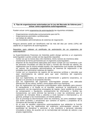 5. Tipo de organizaciones autorizadas por la Ley del Mercado de Valores para
                     actuar como organismos autorreguladores

Pueden actuar como organismos de autorregulación las siguientes entidades:

-     Organizaciones constituidas exclusivamente para tal fin.
-     Organizaciones gremiales o profesionales.
-     Las bolsas de valores.
-     Las Sociedades administradoras de sistemas de negociación.

Ninguna persona podrá ser beneficiario real de más del diez por ciento (10%) del
capital de un organismo de autorregulación.

Requisitos para     obtener   el   certificado   de   autorización   de   un   organismo   de
autorregulación

La Superintendencia Financiera de Colombia podrá otorgar permiso a un organismo
autorregulador cuando cumpla con los siguientes requisitos:
- Contar con por lo menos diez (10) miembros. Dicho número de miembros debe
- mantenerse de forma permanente por el organismo autorregulador;
- Disponer de los mecanismos adecuados para hacer cumplir por sus miembros y por
   las personas vinculadas con ellos las leyes y normas del mercado de valores, los
   reglamentos que la misma entidad expida y los reglamentos que expidan las bolsas
   de valores, las sociedades administradoras de sistemas de negociación y las
   entidades que administran sistemas de registro;
- Contar con un mecanismo de registro de las personas jurídicas y naturales que
   sean intermediarios de valores para que sean miembros del organismo
   autorregulador;
- Que sus reglamentos, en materia de administración y gobierno corporativo, se
   ajusten a lo previsto en el presente Decreto;
- Que los reglamentos del organismo autorregulador provean una adecuada
   distribución de los cobros, tarifas y otros pagos entre sus miembros;
- Que los reglamentos del organismo autorregulador estén diseñados para prevenir
   la manipulación y el fraude en el mercado, promover la coordinación y la
   cooperación con los organismos encargados de regular, hacer posible los procesos
   de compensación y liquidación, procesamiento de información y facilitar las
   transacciones, así como eliminar las barreras y crear las condiciones para la
   operación de mercados libres y abiertos a nivel nacional e internacional y, en
   general, proteger a los inversionistas y el interés público;
- Que se prevenga la discriminación entre los miembros, así como establecer reglas
   que eviten acuerdos y actuaciones que vulneren el espíritu y propósitos de la
   normativa del mercado de valores;
- En el caso de aquellos organismos autorreguladores que adelanten la función
   disciplinaria, que los reglamentos del organismo autorregulador provean la
   posibilidad de disciplinar y sancionar a sus miembros y personas naturales
   vinculados a éstos, de acuerdo con la normatividad del mercado de valores y sus
   propios reglamentos.
 