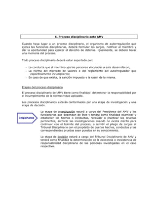 6. Proceso disciplinario ante AMV

 Cuando haya lugar a un proceso disciplinario, el organismo de autorregulación que
 ejerza las funciones disciplinarias, deberá formular los cargos, notificar al miembro y
 dar la oportunidad para ejercer el derecho de defensa. Igualmente, se deberá llevar
 una memoria del proceso.

 Todo proceso disciplinario deberá estar soportado por:

    - La conducta que el miembro y/o las personas vinculadas a este desarrollaron;
    - La norma del mercado de valores o del reglamento del autorregulador que
       específicamente incumplieron;
    - En caso de que exista, la sanción impuesta y la razón de la misma.


 Etapas del proceso disciplinario

 El proceso disciplinario del AMV tiene como finalidad determinar la responsabilidad por
 el incumplimiento de la normatividad aplicable.

 Los procesos disciplinarios estarán conformados por una etapa de investigación y una
 etapa de decisión.

               La etapa de investigación estará a cargo del Presidente del AMV y los
               funcionarios que dependan de éste y tendrá como finalidad examinar y
Importante     establecer los hechos o conductas, recaudar o practicar las pruebas
               pertinentes, archivar las investigaciones cuando no exista mérito para
               continuar con el trámite del proceso, o remitir el pliego de cargos al
               Tribunal Disciplinario con el propósito de que los hechos, conductas y las
               correspondientes pruebas sean puestas en su conocimiento.

               La etapa de decisión estará a cargo del Tribunal Disciplinario de AMV y
               tendrá como finalidad la determinación de la existencia o inexistencia de
               responsabilidad disciplinaria de las personas investigadas en el caso
               respectivo.
 