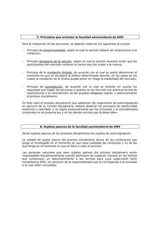 7. Principios que orientan la facultad sancionatoria de AMV

Para la imposición de las sanciones, se deberán observar los siguientes principios:

-   Principio de proporcionalidad, según el cual la sanción deberá ser proporcional a la
    infracción;


-   Principio disuasorio de la sanción, según el cual la sanción buscará evitar que los
    participantes del mercado vulneren la norma que dio origen a la misma;


-   Principio de la revelación dirigida, de acuerdo con el cual se podrá determinar el
    momento en que se divulgará al público determinada sanción, en los casos en los
    cuales la revelación de la misma pueda poner en riesgo la estabilidad del mercado;


-   Principio de contradicción, de acuerdo con el cual se tendrán en cuenta los
    descargos que hagan las personas a quienes se les formuló una solicitud formal de
    explicaciones y la contradicción de las pruebas allegadas regular y oportunamente
    al proceso disciplinario.

En todo caso el proceso disciplinario que adelanten los organismos de autorregulación
en ejercicio de su función disciplinaria, deberá observar los principios de oportunidad,
economía y celeridad, y se regirá exclusivamente por los principios y el procedimiento
contenidos en la presente ley y en las demás normas que la desarrollen.




             8. Sujetos pasivos de la facultad sancionatoria de AMV

Serán sujetos pasivos de los procesos disciplinarios los sujetos de autorregulación.

La calidad de sujeto pasivo del proceso disciplinario deriva de las condiciones que
tenga el investigado en el momento en que haya realizado las conductas y no de las
que tenga en el momento en que se lleve a cabo el proceso.

Las personas naturales que sean sujetos pasivos del proceso disciplinario serán
responsables disciplinariamente cuando participen de cualquier manera en los hechos
que constituyan un desconocimiento a las normas para cuya supervisión tiene
competencia AMV, sin perjuicio de la responsabilidad que le corresponda a la sociedad
a la cual están vinculados.
 