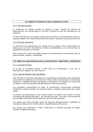 2.4. Según el momento en que se adquiere el valor

2.4.1. Mercado Primario

Lo conforman las ofertas iniciales de valores, es decir, cuando los valores son
adquiridos por los inversionistas en el primer momento en que son ofrecidos por los
emisores.

En este mercado hay una relación directa entre el Emisor y el Inversionista, porque el
segundo adquiere los títulos directamente del emisor o colocador pero por primera vez.

2.4.2. Mercado Secundario

Lo conforman las negociaciones de valores que se realizan entre inversionistas con
valores que ya fueron previamente emitidos, permitiéndoles a los inversionistas la
posibilidad de liquidar su inversión.

Este mercado es el más importante porque es el fundamento de la economía, pues le
genera liquidez, solidez y rentabilidad.


2.5. Según los requerimientos para su ofrecimiento, negociación y adquisición

2.5.1. Mercado Principal

Es el que se encuentra abierto a toda clase de inversionistas y por ello es
especialmente exigente con los emisores.

2.5.2. Segundo Mercado (Mercado Balcón)

Este mercado lo conforman solamente los inversionistas identificados como calificados,
en los términos definidos por la Resolución 400 de 1995. Se denominan inversionistas
calificados a aquellas personas que posean o administren un portafolio de inversiones
no inferior a ocho mil quinientos (8.500) salarios mínimos mensuales.

Las sociedades comisionistas de bolsa, se considerarán inversionistas calificados
únicamente cuando inviertan sus recursos propios o efectúen operaciones por cuenta
propia.

Los títulos que pertenezcan a una misma emisión no podrán hacer parte en forma
simultánea del Segundo Mercado y del mercado principal. Así mismo, las acciones de
una sociedad sólo podrán formar parte de uno de los dos mercados.

Los valores que hayan formado parte del Segundo Mercado podrán trasladarse al
mercado principal, previo tramite ante la Superintendencia Financiera.

Los valores que conformen o hayan conformado el mercado principal no podrán
ingresar al Segundo Mercado.
 