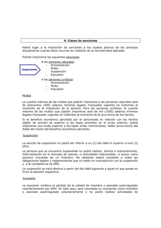 9. Clases de sanciones

Habrá lugar a la imposición de sanciones a los sujetos pasivos de los procesos
disciplinarios cuando éstos incurran en violación de la normatividad aplicable.

Podrán imponerse las siguientes sanciones:
              A las personas naturales:
                  - Amonestación
Importante
                  - Multa
                  - Suspensión
                  - Expulsión
              A las personas jurídicas:
                  - Amonestación
                  - Multa
                  - Expulsión

Multas

La cuantía máxima de las multas que podrán imponerse a las personas naturales será
de doscientos (200) salarios mínimos legales mensuales vigentes en Colombia al
momento de la imposición de la sanción. Para las personas jurídicas, la cuantía
máxima de las multas que podrán imponerse será de mil (1000) salarios mínimos
legales mensuales vigentes en Colombia al momento de la ocurrencia de los hechos.
Si el beneficio económico percibido por el sancionado en relación con los hechos
objeto de sanción es superior a los topes previstos en el inciso anterior, podrá
imponerse una multa superior a los topes antes mencionados, hasta concurrencia del
doble del monto del beneficio económico percibido.

Suspensión

La sanción de suspensión no podrá ser inferior a un (1) día hábil ni superior a tres (3)
años.
La persona que se encuentre suspendida no podrá realizar, directa o indirectamente,
intermediación en el mercado de valores, ni actividades relacionadas, ni actuar como
persona vinculada de un miembro. No obstante estará sometida a todas las
obligaciones legales y reglamentarias que no estén en contradicción con la suspensión
y a la competencia de AMV.
La suspensión se hará efectiva a partir del día hábil siguiente a aquel en que quede en
firme la decisión respectiva.

Expulsión

La expulsión conlleva la pérdida de la calidad de miembro o asociado autorregulado
voluntariamente por AMV. En este caso, será cancelada su inscripción como miembro
o asociado autorregulado voluntariamente y no podrá realizar actividades de
 