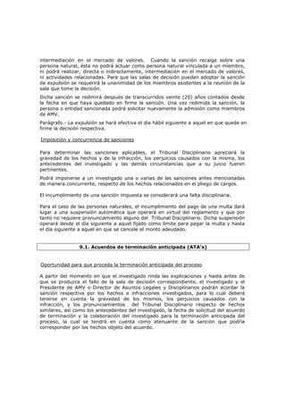 intermediación en el mercado de valores. Cuando la sanción recaiga sobre una
persona natural, ésta no podrá actuar como persona natural vinculada a un miembro,
ni podrá realizar, directa o indirectamente, intermediación en el mercado de valores,
ni actividades relacionadas. Para que las salas de decisión puedan adoptar la sanción
de expulsión se requerirá la unanimidad de los miembros asistentes a la reunión de la
sala que tome la decisión.
Dicha sanción se redimirá después de transcurridos veinte (20) años contados desde
la fecha en que haya quedado en firme la sanción. Una vez redimida la sanción, la
persona o entidad sancionada podrá solicitar nuevamente la admisión como miembros
de AMV.
Parágrafo.- La expulsión se hará efectiva el día hábil siguiente a aquel en que quede en
firme la decisión respectiva.

Imposición y concurrencia de sanciones

Para determinar las sanciones aplicables, el Tribunal Disciplinario apreciará la
gravedad de los hechos y de la infracción, los perjuicios causados con la misma, los
antecedentes del investigado y las demás circunstancias que a su juicio fueren
pertinentes.
Podrá imponerse a un investigado una o varias de las sanciones antes mencionadas
de manera concurrente, respecto de los hechos relacionados en el pliego de cargos.

El incumplimiento de una sanción impuesta se considerará una falta disciplinaria.

Para el caso de las personas naturales, el incumplimiento del pago de una multa dará
lugar a una suspensión automática que operará en virtud del reglamento y que por
tanto no requiere pronunciamiento alguno del Tribunal Disciplinario. Dicha suspensión
operará desde el día siguiente a aquel fijado como límite para pagar la multa y hasta
el día siguiente a aquel en que se cancele el monto adeudado.


                9.1. Acuerdos de terminación anticipada (ATA's)


Oportunidad para que proceda la terminación anticipada del proceso

A partir del momento en que el investigado rinda las explicaciones y hasta antes de
que se produzca el fallo de la sala de decisión correspondiente, el investigado y el
Presidente de AMV o Director de Asuntos Legales y Disciplinarios podrán acordar la
sanción respectiva por los hechos e infracciones investigados, para lo cual deberá
tenerse en cuenta la gravedad de los mismos, los perjuicios causados con la
infracción, y los pronunciamientos del Tribunal Disciplinario respecto de hechos
similares, así como los antecedentes del investigado, la fecha de solicitud del acuerdo
de terminación y la colaboración del investigado para la terminación anticipada del
proceso, la cual se tendrá en cuenta como atenuante de la sanción que podría
corresponder por los hechos objeto del acuerdo.
 
