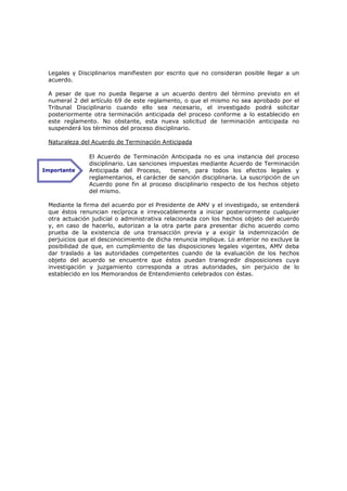 Legales y Disciplinarios manifiesten por escrito que no consideran posible llegar a un
 acuerdo.

 A pesar de que no pueda llegarse a un acuerdo dentro del término previsto en el
 numeral 2 del artículo 69 de este reglamento, o que el mismo no sea aprobado por el
 Tribunal Disciplinario cuando ello sea necesario, el investigado podrá solicitar
 posteriormente otra terminación anticipada del proceso conforme a lo establecido en
 este reglamento. No obstante, esta nueva solicitud de terminación anticipada no
 suspenderá los términos del proceso disciplinario.

 Naturaleza del Acuerdo de Terminación Anticipada

               El Acuerdo de Terminación Anticipada no es una instancia del proceso
               disciplinario. Las sanciones impuestas mediante Acuerdo de Terminación
Importante     Anticipada del Proceso,       tienen, para todos los efectos legales y
               reglamentarios, el carácter de sanción disciplinaria. La suscripción de un
               Acuerdo pone fin al proceso disciplinario respecto de los hechos objeto
               del mismo.

 Mediante la firma del acuerdo por el Presidente de AMV y el investigado, se entenderá
 que éstos renuncian recíproca e irrevocablemente a iniciar posteriormente cualquier
 otra actuación judicial o administrativa relacionada con los hechos objeto del acuerdo
 y, en caso de hacerlo, autorizan a la otra parte para presentar dicho acuerdo como
 prueba de la existencia de una transacción previa y a exigir la indemnización de
 perjuicios que el desconocimiento de dicha renuncia implique. Lo anterior no excluye la
 posibilidad de que, en cumplimiento de las disposiciones legales vigentes, AMV deba
 dar traslado a las autoridades competentes cuando de la evaluación de los hechos
 objeto del acuerdo se encuentre que éstos puedan transgredir disposiciones cuya
 investigación y juzgamiento corresponda a otras autoridades, sin perjuicio de lo
 establecido en los Memorandos de Entendimiento celebrados con éstas.
 