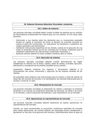 10. Deberes Personas Naturales Vinculadas: conductas

                               10.1. Deber de asesoría

Las personas naturales vinculadas deben cumplir el deber de asesoría que su carácter
de intermediarios profesionales les impone para con sus clientes. En tal virtud, tales
personas:

-   Informarán a sus clientes sobre los elementos que un inversionista razonable
    tendría en cuenta al momento de tomar la decisión de inversión teniendo en
    cuenta el perfil del inversionista, sin sobrestimar los beneficios o subestimar los
    riesgos asociados a las operaciones;
-   Solicitarán instrucciones específicas de los clientes, cuando en la ejecución de una
    orden se presenten hechos que de ser conocidos por el cliente, implicarían que él
    modificara radicalmente las instrucciones inicialmente impartidas; y
-   Buscarán siempre obtener la mayor utilidad o beneficio para su cliente.

                             10.2. Ejecución de órdenes

Las personas naturales vinculadas deberán cumplir estrictamente las reglas
establecidas en relación con el recibo, registro, plazo de validez, prioridad, ejecución,
distribución y cancelación de las órdenes recibidas de sus clientes.

Igualmente, deberán mantener los registros y documentos relativos a la
comprobación del recibo, transmisión y ejecución de las órdenes recibidas de los
clientes.

Se entenderá como órdenes a las instrucciones para la compra y venta de valores en
desarrollo del contrato de comisión o la manifestación de voluntad relacionada para la
compra o venta de un valor.

                           10.3. Manipulación de mercado

Las personas naturales vinculadas se abstendrán de realizar o participar en prácticas
tendientes a la creación de condiciones artificiales de demanda, de oferta o de precio
en el mercado, o para la ejecución de prácticas o usos inequitativos con el mercado.


                10.4. Operaciones no representativas de mercado

Las personas naturales vinculadas deberán abstenerse de realizar operaciones no
representativas del mercado.

Cuando, en casos excepcionales se encuentren condiciones especiales de mercado
para ciertas operaciones, las mismas deberán ser ejecutadas previa consideración y
aprobación al más alto nivel gerencial del miembro, preferiblemente sobre la base de
 
