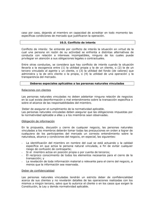 caso por caso, dejando al miembro en capacidad de acreditar en todo momento las
específicas condiciones de mercado que justificaron la operación.

                              10.5. Conflicto de interés

Conflicto de interés: Se entiende por conflicto de interés la situación en virtud de la
cual una persona en razón de su actividad se enfrenta a distintas alternativas de
conducta con relación a intereses incompatibles, ninguno de los cuales puede
privilegiar en atención a sus obligaciones legales o contractuales.

Entre otras conductas, se considera que hay conflicto de interés cuando la situación
llevaría a la escogencia entre (1) la utilidad propia y la de un cliente, o (2) la de un
tercero vinculado al agente y un cliente, o (3) la utilidad del fondo (de valores) que
administra y la de otro cliente o la propia, o (4) la utilidad de una operación y la
transparencia del mercado.

       Deberes especiales aplicables a las personas naturales vinculadas

Relaciones con clientes

Las personas naturales vinculadas no deben adelantar ninguna relación de negocios
en la cual exista desinformación o mal entendimiento sobre la transacción específica o
sobre el alcance de las responsabilidades del miembro.

 Deber de asegurar el cumplimiento de la normatividad aplicable.
Las personas naturales vinculadas deben asegurar que las obligaciones impuestas por
la normatividad aplicable a ellas y a los miembros sean observadas.

Obligación de información

En la propuesta, discusión y cierre de cualquier negocio, las personas naturales
vinculadas a los miembros deberán tomar todas las precauciones en orden a lograr de
cualquiera de los participantes del mercado un correcto entendimiento sobre la
naturaleza, alcance y condiciones del negocio, en especial, las siguientes:

-   La identificación del miembro en nombre del cual se está actuando y la calidad
    específica en que actúa la persona natural vinculada, a fin de evitar cualquier
    riesgo de confusión de contraparte;
-   Si el miembro actúa en posición propia o por cuenta de terceros;
-   El recíproco conocimiento de todos los elementos necesarios para el cierre de la
    transacción; y
-   La revelación de toda información material o relevante para el cierre del negocio, a
    menos que la información sea reservada.

Deber de confidencialidad

Las personas naturales vinculadas tendrán un estricto deber de confidencialidad
acerca de sus clientes y no revelarán detalles de las operaciones realizadas con los
mismos a ningún tercero, salvo que lo autorice el cliente o en los casos que exigen la
Constitución, la Ley y demás normatividad aplicable.
 
