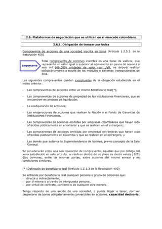 2.6. Plataformas de negociación que se utilizan en el mercado colombiano

                       2.6.1. Obligación de transar por bolsa

Compraventa de acciones de una sociedad inscrita en bolsa (Articulo 1.2.5.3. de la
Resolución 400)

              Toda compraventa de acciones inscritas en una bolsa de valores, que
Importante
              represente un valor igual o superior al equivalente en pesos de sesenta y
              seis mil (66.000) unidades de valor real UVR, se deberá realizar
              obligatoriamente a través de los módulos o sistemas transaccionales de
              ésta.

Las siguientes compraventas quedan exceptuadas de la obligación establecida en el
inciso anterior:

-   Las compraventas de acciones entre un mismo beneficiario real(*);

-   Las compraventas de acciones de propiedad de las instituciones financieras, que se
    encuentren en proceso de liquidación;

-   La readquisición de acciones;

-   Las enajenaciones de acciones que realicen la Nación o el Fondo de Garantías de
    Instituciones Financieras,

-   Las compraventas de acciones emitidas por empresas colombianas que hayan sido
    ofrecidas públicamente en el exterior y que se realicen en el extranjero;

-   Las compraventas de acciones emitidas por empresas extranjeras que hayan sido
    ofrecidas públicamente en Colombia y que se realicen en el extranjero, y

-   Las demás que autorice la Superintendencia de Valores, previo concepto de la Sala
    General.

Se considerarán como una sola operación de compraventa, aquellas que por debajo del
valor establecido en este artículo, se realicen dentro de un plazo de ciento veinte (120)
días comunes, entre las mismas partes, sobre acciones del mismo emisor y en
condiciones similares.


(*) Definición de beneficiario real (Artículo 1.2.1.3 de la Resolución 400)

Se entiende por beneficiario real cualquier persona o grupo de personas que:
- directa o indirectamente,
- por sí misma o a través de interpuesta persona,
- por virtud de contrato, convenio o de cualquier otra manera,

Tenga respecto de una acción de una sociedad, o pueda llegar a tener, por ser
propietario de bonos obligatoriamente convertibles en acciones, capacidad decisoria;
 
