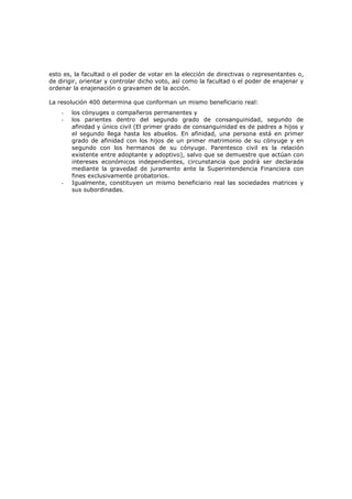 esto es, la facultad o el poder de votar en la elección de directivas o representantes o,
de dirigir, orientar y controlar dicho voto, así como la facultad o el poder de enajenar y
ordenar la enajenación o gravamen de la acción.

La resolución 400 determina que conforman un mismo beneficiario real:
    -   los cónyuges o compañeros permanentes y
    -   los parientes dentro del segundo grado de consanguinidad, segundo de
        afinidad y único civil (El primer grado de consanguinidad es de padres a hijos y
        el segundo llega hasta los abuelos. En afinidad, una persona está en primer
        grado de afinidad con los hijos de un primer matrimonio de su cónyuge y en
        segundo con los hermanos de su cónyuge. Parentesco civil es la relación
        existente entre adoptante y adoptivo), salvo que se demuestre que actúan con
        intereses económicos independientes, circunstancia que podrá ser declarada
        mediante la gravedad de juramento ante la Superintendencia Financiera con
        fines exclusivamente probatorios.
    -   Igualmente, constituyen un mismo beneficiario real las sociedades matrices y
        sus subordinadas.
 