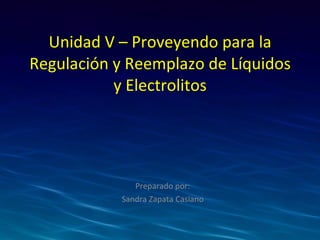 Unidad V – Proveyendo para la Regulación y Reemplazo de Líquidos y Electrolitos Preparado por: Sandra Zapata Casiano 