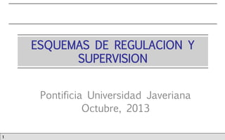 ESQUEMAS DE REGULACION Y
SUPERVISION
Pontificia Universidad Javeriana
Octubre, 2013
1

 
