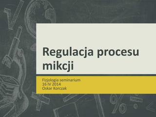 Regulacja procesu
mikcji
Fizjologia seminarium
16 IV 2014
Oskar Korczak
 