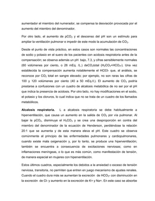 aumentador el miembro del numerador, se compensa la desviación provocada por el
aumento del miembro del denominador.
Por otro lado, el aumento de pCO2 y el descenso del pH son un estímulo para
ampliar la ventilación pulmonar e impedir de este modo la acumulación de CO2.
Desde el punto de vista práctico, en estos casos son normales las concentraciones
de sodio y potasio en el suero de los pacientes con acidosis respiratoria antes de la
compensación; se observa además un pH bajo, 7.3, y cifras sensiblemente normales
(60 volúmenes por ciento, o 26 mEq. /L.) deCO2total (H2CO3+HCO3-). Una vez
establecida la compensación aumenta notablemente el HC03- que, al análisis, se
reconoce por CO2 total en sangre elevado; por ejemplo, no son raras las cifras de
100 y 120 volúmenes por ciento (40 a 50 mEq./l.). El aumento de CO2 podría
prestarse a confusiones con un cuadro de alcalosis metabólica de no ser por el pH
que indica la presencia de acidosis. Por otro lado, no hay modificaciones en el sodio,
el potasio y los cloruros, lo cual indica que no se trata de un cuadro de los llamados
metabólicos.
Alcalosis respiratoria. L a alcalosis respiratoria se debe habitualmente a
hiperventilación, que causa un aumento en la salida de CO2 por vía pulmonar. Al
bajar la pCO2, disminuye el H2CO3 y se crea una desproporción en contra del
miembro del denominador de la ecuación de Henderson, perdiéndose la relación
20:1 que se aumenta y de esta manera eleva el pH. Este cuadro se observa
comúnmente al principio de las enfermedades pulmonares y cardiopulmonares,
cuando existe mala oxigenación y, por lo tanto, se produce una hiperventilación;
también se encuentra a consecuencia de excitaciones nerviosas; como en
inflamaciones meníngeas, o lo que es más común, como manifestación de tensión,
de manera especial en mujeres con hiperventilación.
Estos últimos cuadros, especialmente los debidos a la ansiedad o exceso de tensión
nerviosa, transitoria, no permiten que entren en juego mecanismo de ajustes renales.
Cuando el cuadro dura más se aumentan la excreción de HCO3- con disminución en
la excreción de Cl- y aumento en la excreción de K+ y Na+. En este caso se absorbe
 