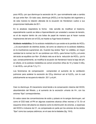 poco HCO3- por que disminuye la secreción de H+, que normalmente sale a cambio
de que entre Na+. En todo caso, disminuye {HCO3-} en los liquidos del organismo y
de esta manera la relación alterada de la ecuación de Henderson vuelve a sus
proporciones habituales de 20:1.
En la alcalosis respiratoria la forma más sencilla de modificar el trastorno,
especialmente cuando se debe a hiperventilación por ansiedad o exceso de tensión,
es el de respirar dentro de una bolsa de papel de manera que al hacer nuevas
inspiraciones del aire con el CO2 se impida su fuga hacia el exterior.
Acidosis metabólica. En la acidosis metabólica lo que existe es la perdida de HCO3-
, y la acumulación de distintos ácidos, tal como se observa en la acidosis diabética,
en la insuficiencia suprarrenal, etc. Cuando hay ácidos “fijos” no volátiles, en mayor
cantidad de lo normal, los H+ se combinan con HCO3- para formar H2CO3 y el anión
del ácido se equilibra con Na+. El efecto neto es el de la reducción de HCO3-, por lo
que, consecuentemente, se modifica la ecuación de Henderson hacia la baja del pH;
en efecto, en la acidosis metabólica es común encontrar cifras de 10 y hasta 5 mEq.
/l. de HCO3- con pH de 7.2 y 7.1.
Los fenómenos de compensación comprenden el aumento de la ventilación
pulmonar para acelerar la excreción de CO2y disminuir así el H2CO3, con lo cual
prácticamente se recupera la relación 20:1 y el pH.
Casi no disminuye. El mecanismo renal tiende a la conservación máxima del HCO3,
absorbiéndolo del filtrado, y al aumento de la excreción urinaria de H+, con los
aniones “fijos” correspondientes.
En estos casos las concentraciones de sodio y potasio en la sangre disminuyen, así
como el CO2 total; el PH en algunas ocasiones alcanza cifras vecinas a 7.0. En el
esquema iónico del plasma se observa como la disminución de aniones, a expensas
del HCO3 e inclusive de C1, es compensada en parte por los aniones de los ácidos
“fijos” como los cuerpos cetónicos, en el caso de la diabetes (fig. 19-5).
 