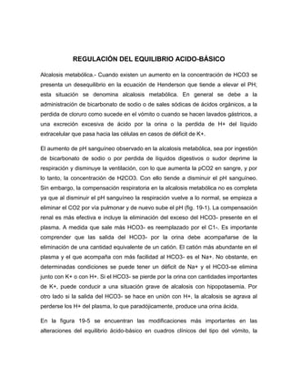REGULACIÓN DEL EQUILIBRIO ACIDO-BÁSICO
Alcalosis metabólica.- Cuando existen un aumento en la concentración de HCO3 se
presenta un desequilibrio en la ecuación de Henderson que tiende a elevar el PH;
esta situación se denomina alcalosis metabólica. En general se debe a la
administración de bicarbonato de sodio o de sales sódicas de ácidos orgánicos, a la
perdida de cloruro como sucede en el vómito o cuando se hacen lavados gástricos, a
una excreción excesiva de ácido por la orina o la perdida de H+ del líquido
extracelular que pasa hacia las células en casos de déficit de K+.
El aumento de pH sanguíneo observado en la alcalosis metabólica, sea por ingestión
de bicarbonato de sodio o por perdida de líquidos digestivos o sudor deprime la
respiración y disminuye la ventilación, con lo que aumenta la pCO2 en sangre, y por
lo tanto, la concentración de H2CO3. Con ello tiende a disminuir el pH sanguíneo.
Sin embargo, la compensación respiratoria en la alcalosis metabólica no es completa
ya que al disminuir el pH sanguíneo la respiración vuelve a lo normal, se empieza a
eliminar el CO2 por vía pulmonar y de nuevo sube el pH (fig. 19-1). La compensación
renal es más efectiva e incluye la eliminación del exceso del HCO3- presente en el
plasma. A medida que sale más HCO3- es reemplazado por el C1-. Es importante
comprender que las salida del HCO3- por la orina debe acompañarse de la
eliminación de una cantidad equivalente de un catión. El catión más abundante en el
plasma y el que acompaña con más facilidad al HCO3- es el Na+. No obstante, en
determinadas condiciones se puede tener un déficit de Na+ y el HCO3-se elimina
junto con K+ o con H+. Si el HCO3- se pierde por la orina con cantidades importantes
de K+, puede conducir a una situación grave de alcalosis con hipopotasemia. Por
otro lado si la salida del HCO3- se hace en unión con H+, la alcalosis se agrava al
perderse los H+ del plasma, lo que paradójicamente, produce una orina ácida.
En la figura 19-5 se encuentran las modificaciones más importantes en las
alteraciones del equilibrio ácido-básico en cuadros clínicos del tipo del vómito, la
 