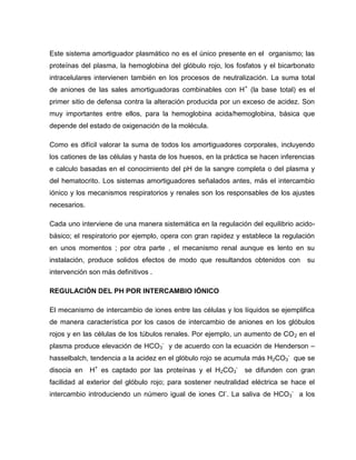 Este sistema amortiguador plasmático no es el único presente en el organismo; las
proteínas del plasma, la hemoglobina del glóbulo rojo, los fosfatos y el bicarbonato
intracelulares intervienen también en los procesos de neutralización. La suma total
de aniones de las sales amortiguadoras combinables con H+
(la base total) es el
primer sitio de defensa contra la alteración producida por un exceso de acidez. Son
muy importantes entre ellos, para la hemoglobina acida/hemoglobina, básica que
depende del estado de oxigenación de la molécula.
Como es difícil valorar la suma de todos los amortiguadores corporales, incluyendo
los cationes de las células y hasta de los huesos, en la práctica se hacen inferencias
e calculo basadas en el conocimiento del pH de la sangre completa o del plasma y
del hematocrito. Los sistemas amortiguadores señalados antes, más el intercambio
iónico y los mecanismos respiratorios y renales son los responsables de los ajustes
necesarios.
Cada uno interviene de una manera sistemática en la regulación del equilibrio acido-
básico; el respiratorio por ejemplo, opera con gran rapidez y establece la regulación
en unos momentos ; por otra parte , el mecanismo renal aunque es lento en su
instalación, produce solidos efectos de modo que resultandos obtenidos con su
intervención son más definitivos .
REGULACIÓN DEL PH POR INTERCAMBIO IÓNICO
El mecanismo de intercambio de iones entre las células y los líquidos se ejemplifica
de manera característica por los casos de intercambio de aniones en los glóbulos
rojos y en las células de los túbulos renales. Por ejemplo, un aumento de CO2 en el
plasma produce elevación de HCO3
-
y de acuerdo con la ecuación de Henderson –
hasselbalch, tendencia a la acidez en el glóbulo rojo se acumula más H2CO3
-
que se
disocia en H+
es captado por las proteínas y el H2CO3
-
se difunden con gran
facilidad al exterior del glóbulo rojo; para sostener neutralidad eléctrica se hace el
intercambio introduciendo un número igual de iones Cl-
. La saliva de HCO3
-
a los
 