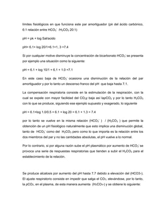 límites fisiológicos en que funciona este par amortiguador (pk del ácido carbónico,
6:1 relación entre HCO3
-
/H2CO3 20:1)
pH = pk + log Sal/acido
pH= 6.1+ log 20/1=6.1+1, 3 =7.4
Si por cualquier motive disminuye la concentración de bicarbonato HCO3
-
se presenta
por ejemplo una situación como la siguiente:
pH = 6.1 + log 10/1 = 6.1 + 1.0 =7.1
En este caso baja de HCO3
-
ocasiona una disminución de la relación del par
amortiguador y por lo tanto un descenso franco del pH que baja hasta 7.1.
La compensación respiratoria consiste en la estimulación de la respiración, con la
cual se expele con mayor facilidad del CO2y baja así lapCO2 y por lo tanto H2CO3
con lo que se produce, siguiendo ese ejemplo supuesto y exagerado, lo siguiente
pH = 6.1+log 1.0/0.5 = 6.1 + log 20 = 6.1 + 1.3 = 7.4
por lo tanto se vuelve en la misma relación (HCO3
-
) / (H2CO3 ) que permite la
obtención de un pH fisiológico naturalmente que esto implica una disminución global,
tanto de HCO3
-
como del H2CO3 pero como lo que importa es la relación entre los
dos miembros del par y no las cantidades absolutas, el pH vuelve a lo normal.
Por lo contrario, si por alguna razón sube el pH plasmático por aumento de HCO3
-
se
provoca una serie de respuestas respiratorias que tienden a subir el H2CO3 para el
establecimiento de la relación.
Se produce alcalosis por aumento del pH hasta 7.7 debido a elevación del (HCO3-).
El ajuste respiratorio consiste en impedir que salga el CO2, elevándose, por lo tanto,
la pCO2, en el plasma, de esta manera aumenta (H2CO3-) y se obtiene lo siguiente:
 