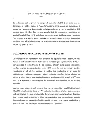 pH= 6.1 + log 40 = 6.1+log 20= 6.1 + 1.3 = 7.4
2
Se restablece así el pH de la sangre al aumentar (H2CO3-); en este caso no
disminuye el H2CO3-, que es la “base fija” presente en la sangre, de manera que el
arreglo es transitorio y determinado exclusivamente por la mayor cantidad de CO2
captado como H2CO3-. Esta es una peculiaridad del mecanismo respiratorio de
regulación del pH (fig. 19-1), se trata de compensaciones rápidas y nunca completas.
Para obtener una compensación efectiva es necesario poner en juego sistema que
modifican mas a fondo la situación, tal es el caso del mecanismo renal de regulación
del pH. Fig. (19-2 y 19-3).
MECANISMOS RENALES DE REGULACIÓN DEL pH
Los riñones son los reguladores mas eficientes del equilibrio ácido – básico, en vista
de que permiten la eliminación de los ácidos llamados fijos, o propiamente dicho, los
hidrogenoides, H+; mientras los H+ se excretan, circulan en la sangre en equilibrio
con los aniones correspondientes como HCO3-, con lo cual se impiden cambios
importantes en el pH. La cantidad de ácidos fijos producidos en el curso del
metabolismo – sulfúrico, fosfórico, y otros- es hasta 100mEq. diarios; el riñón los
elimina al mismo tiempo que recobra la reserva alcalina constituida por los HCO3-, es
decir, o a regenerarlo para asegurar la capacidad amortiguadora de los líquidos
orgánicos.
La orina es un sujeto normal, con una dieta normal , es ácida y su pH habitual es de
6.0; el filtrado glomerular tiene pH 7.4- esta disminución en el pH, o sea el aumento
en la cantidad de H+, que implica dicha disminución, representa la catidad de ácidos
fijos, H+, que es eliminada por el riñon. La magnitud de esta eliminación es variable,
de acuerdo con las exigencias fisiológicas del momento y se refleja en el pH de la
orina que varia de 4 a 8, según las necesidades del organismo.
 