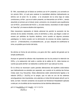 El NH3, esxcretado por el túbulo se combina con el H+ presente y se convierte en
ion amonio NH4+, el cual para sostener la neutralidad eléctrica habitualmente se
elimina con el anion Cl-; la acidez a la circulación de la orina baja en estas
condiciones y el Na+, que es el catión presente, se intercambia con el NH4+,, siendo
absorbido el primero por el túbulo renal y entrando a la circulación para equilibrarse
con el HCO3-, proveniente del H2CO3- y, de está manera, reconstituir el valor original
de “base fija” y la reserva alcalina del organismo.
Este mecanismo represente el interés adicional de permitir la excreción de los
aniones de los ácidos minerales, como el clorhídrico y otros, que llegan a estar en
exceso por pérdidas de líquidos alcalinos, como sucede en algunos procesos
patológicos; lo mismo sucede con la eliminación de aniones de ácidos orgánicos,
como el -hidroxibutírico, el acetoacético,etc., ya que, después de acidificarse la
orina, es posible que el anión del ácido.
Se elimine en forma de sal amónica y se gane otro Na+, aparte del ganado por la
simple acidificación.
Aunque en general los efectos más importantes son los de producir la retención de
HCO3- y la reabsorción del sodio a cambio de la salida de H+, debe tenerse en
cuenta que parte del Na+ se reabsorbe a cambio de K+ que sale por la orina.
En la clínica se reconocen cuatro grandes alteraciones del equilibrio acido-básico
que habitualmente se estudian por separado, aun cuando en la práctica las formas
mixtas sean muy frecuentes. Estas alteraciones están estrechamente ligadas a la
relación {HCO3-} / [H2CO3] en la sangre, que no solo es uno de los sistemas
amortiguadores más importantes, sino además un índice fiel del estado del pH; por lo
tanto, se hará mención constante a la ecuación de Henderson-Hasselbalch aplicada
a este par, en el análisis de los mecanismos de las distintas alteraciones:
pH: 6.1+log2[HCO3-] =6.1+log20 = 6.1+1.3=7.4
[H2CO3-] 1
 