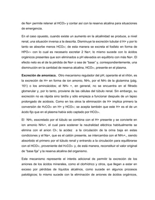 de Na+ permite retener al HCO3- y contar así con la reserva alcalina para situaciones
de emergencia.
En el caso opuesto, cuando existe un aumento en la alcalinidad se produce, a nivel
renal, una situación inversa a la descrita. Disminuye la excreción tubular d H+ y por lo
tanto se absorbe menos HCO3-; de esta manera se excreta el fosfato en forma de
HPO - con lo cual es necesario excretar 2 Na+; lo mismo sucede con lo ácidos
orgánicos presentes que son eliminados a pH elevados en equilibrio con más Na+. El
efecto neto es el de la pérdida de Na+ o sea de “base” y, correspondientemente, una
disminución en la cantidad de reserva alcalina, HCO3-, presente en el plasma.
Excreción de amoniaco. Otro mecanismo regulador del pH, operante el el riñón, es
la excreción de H+ en forma de ion amonio, NH4, por el NH3 de la glutamina (pág.
161) o los aminoácidos; el NH4 +, en general, no se encuentra en el filtrado
glomerular y, por lo tanto, proviene de las células del túbulo renal. Sin embargo, su
excreción no es rápida sino tardía y sólo empieza a funcionar después de un lapso
prolongado de acidosis. Como en los otros la eliminación de H+ implica primero la
conversión de H2CO3- en H+ y HCO3-; se acepta también que este H+ es el de un
ácido fijo que en el plasma había sido captado por HCO3-.
El NH3, esxcretado por el túbulo se combina con el H+ presente y se convierte en
ion amonio NH4+, el cual para sostener la neutralidad eléctrica habitualmente se
elimina con el anion Cl-; la acidez a la circulación de la orina baja en estas
condiciones y el Na+, que es el catión presente, se intercambia con el NH4+,, siendo
absorbido el primero por el túbulo renal y entrando a la circulación para equilibrarse
con el HCO3-, proveniente del H2CO3- y, de está manera, reconstituir el valor original
de “base fija” y la reserva alcalina del organismo.
Este mecanismo represente el interés adicional de permitir la excreción de los
aniones de los ácidos minerales, como el clorhídrico y otros, que llegan a estar en
exceso por pérdidas de líquidos alcalinos, como sucede en algunos procesos
patológicos; lo mismo sucede con la eliminación de aniones de ácidos orgánicos,
 