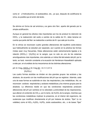 como el -hidroxibutírico, el acetoacético, etc., ya que, después de acidificarse la
orina, es posible que el anión del ácido.
Se elimine en forma de sal amónica y se gane otro Na+, aparte del ganado por la
simple acidificación.
Aunque en general los efectos más importantes son los de producir la retención de
HCO3- y la reabsorción del sodio a cambio de la salida de H+, debe tenerse en
cuenta que parte del Na+ se reabsorbe a cambio de K+ que sale por la orina.
En la clínica se reconocen cuatro grandes alteraciones del equilibrio acido-básico
que habitualmente se estudian por separado, aun cuando en la práctica las formas
mixtas sean muy frecuentes. Estas alteraciones están estrechamente ligadas a la
relación {HCO3-} / [H2CO3] en la sangre, que no solo es uno de los sistemas
amortiguadores más importantes, sino además un índice fiel del estado del pH; por lo
tanto, se hará mención constante a la ecuación de Henderson-Hasselbalch aplicada
a este par, en el análisis de los mecanismos de las distintas alteraciones:
pH: 6.1+log2 [HCO3-] =6.1+log 20 = 6.1+1.3=7.4
[H2CO3-] 1
Las cuatro formas aludidas se dividen en dos grandes grupos: las acidosis y las
alcalosis, de acuerdo con las modificaciones del pH que se registran. Además, cada
una de esas formas se subdivide en dos: las respiratorias y las metabólicas. Asi, se
reconocen acidosis respiratorias y acidosis metabólicas y los mismos grupos para la
alcalosis. La diferencia reside en que las condiciones respiratorias producen
alteraciones del pH por cambios en la velocidad y profundidad de las respiraciones,
que alteran el contenido de CO2 y, por lo tanto, de H2CO3 de la sangre, mientras que
las condiciones metabólicas implican la presencia, en el interior del organismo, de
sustancias que modifican directamente el pH por tratarse de ácidos; “fijos” (o no
volátiles) como el HCL3 H2SO4, H3PO4, ácido acetoacético, etc., o de bases “fijas”
 