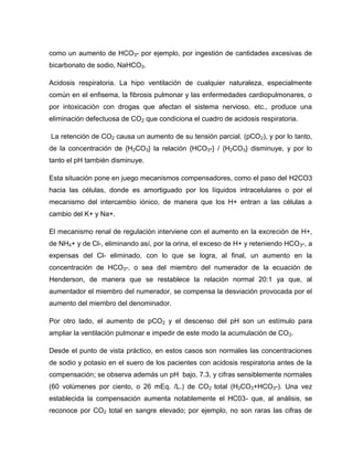 como un aumento de HCO3- por ejemplo, por ingestión de cantidades excesivas de
bicarbonato de sodio, NaHCO3.
Acidosis respiratoria. La hipo ventilación de cualquier naturaleza, especialmente
común en el enfisema, la fibrosis pulmonar y las enfermedades cardiopulmonares, o
por intoxicación con drogas que afectan el sistema nervioso, etc., produce una
eliminación defectuosa de CO2 que condiciona el cuadro de acidosis respiratoria.
La retención de CO2 causa un aumento de su tensión parcial. (pCO2), y por lo tanto,
de la concentración de {H2CO3} la relación {HCO3-} / {H2CO3} disminuye, y por lo
tanto el pH también disminuye.
Esta situación pone en juego mecanismos compensadores, como el paso del H2CO3
hacia las células, donde es amortiguado por los líquidos intracelulares o por el
mecanismo del intercambio iónico, de manera que los H+ entran a las células a
cambio del K+ y Na+.
El mecanismo renal de regulación interviene con el aumento en la excreción de H+,
de NH4+ y de Cl-, eliminando así, por la orina, el exceso de H+ y reteniendo HCO3-, a
expensas del Cl- eliminado, con lo que se logra, al final, un aumento en la
concentración de HCO3-, o sea del miembro del numerador de la ecuación de
Henderson, de manera que se restablece la relación normal 20:1 ya que, al
aumentador el miembro del numerador, se compensa la desviación provocada por el
aumento del miembro del denominador.
Por otro lado, el aumento de pCO2 y el descenso del pH son un estímulo para
ampliar la ventilación pulmonar e impedir de este modo la acumulación de CO2.
Desde el punto de vista práctico, en estos casos son normales las concentraciones
de sodio y potasio en el suero de los pacientes con acidosis respiratoria antes de la
compensación; se observa además un pH bajo, 7.3, y cifras sensiblemente normales
(60 volúmenes por ciento, o 26 mEq. /L.) de CO2 total (H2CO3+HCO3-). Una vez
establecida la compensación aumenta notablemente el HC03- que, al análisis, se
reconoce por CO2 total en sangre elevado; por ejemplo, no son raras las cifras de
 