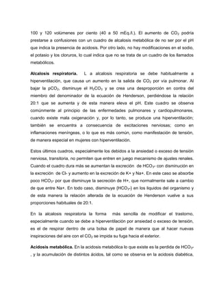 100 y 120 volúmenes por ciento (40 a 50 mEq./l.). El aumento de CO2 podría
prestarse a confusiones con un cuadro de alcalosis metabólica de no ser por el pH
que indica la presencia de acidosis. Por otro lado, no hay modificaciones en el sodio,
el potasio y los cloruros, lo cual indica que no se trata de un cuadro de los llamados
metabólicos.
Alcalosis respiratoria. L a alcalosis respiratoria se debe habitualmente a
hiperventilación, que causa un aumento en la salida de CO2 por vía pulmonar. Al
bajar la pCO2, disminuye el H2CO3 y se crea una desproporción en contra del
miembro del denominador de la ecuación de Henderson, perdiéndose la relación
20:1 que se aumenta y de esta manera eleva el pH. Este cuadro se observa
comúnmente al principio de las enfermedades pulmonares y cardiopulmonares,
cuando existe mala oxigenación y, por lo tanto, se produce una hiperventilación;
también se encuentra a consecuencia de excitaciones nerviosas; como en
inflamaciones meníngeas, o lo que es más común, como manifestación de tensión,
de manera especial en mujeres con hiperventilación.
Estos últimos cuadros, especialmente los debidos a la ansiedad o exceso de tensión
nerviosa, transitoria, no permiten que entren en juego mecanismo de ajustes renales.
Cuando el cuadro dura más se aumentan la excreción de HCO3- con disminución en
la excreción de Cl- y aumento en la excreción de K+ y Na+. En este caso se absorbe
poco HCO3- por que disminuye la secreción de H+, que normalmente sale a cambio
de que entre Na+. En todo caso, disminuye {HCO3-} en los liquidos del organismo y
de esta manera la relación alterada de la ecuación de Henderson vuelve a sus
proporciones habituales de 20:1.
En la alcalosis respiratoria la forma más sencilla de modificar el trastorno,
especialmente cuando se debe a hiperventilación por ansiedad o exceso de tensión,
es el de respirar dentro de una bolsa de papel de manera que al hacer nuevas
inspiraciones del aire con el CO2 se impida su fuga hacia el exterior.
Acidosis metabólica. En la acidosis metabólica lo que existe es la perdida de HCO3-
, y la acumulación de distintos ácidos, tal como se observa en la acidosis diabética,
 