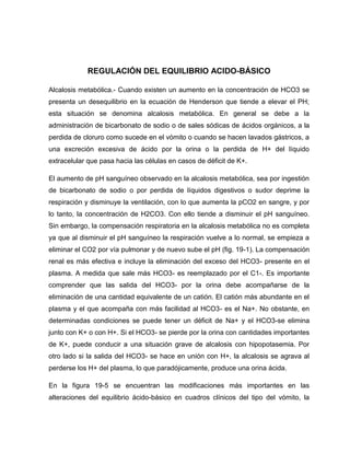 REGULACIÓN DEL EQUILIBRIO ACIDO-BÁSICO
Alcalosis metabólica.- Cuando existen un aumento en la concentración de HCO3 se
presenta un desequilibrio en la ecuación de Henderson que tiende a elevar el PH;
esta situación se denomina alcalosis metabólica. En general se debe a la
administración de bicarbonato de sodio o de sales sódicas de ácidos orgánicos, a la
perdida de cloruro como sucede en el vómito o cuando se hacen lavados gástricos, a
una excreción excesiva de ácido por la orina o la perdida de H+ del líquido
extracelular que pasa hacia las células en casos de déficit de K+.
El aumento de pH sanguíneo observado en la alcalosis metabólica, sea por ingestión
de bicarbonato de sodio o por perdida de líquidos digestivos o sudor deprime la
respiración y disminuye la ventilación, con lo que aumenta la pCO2 en sangre, y por
lo tanto, la concentración de H2CO3. Con ello tiende a disminuir el pH sanguíneo.
Sin embargo, la compensación respiratoria en la alcalosis metabólica no es completa
ya que al disminuir el pH sanguíneo la respiración vuelve a lo normal, se empieza a
eliminar el CO2 por vía pulmonar y de nuevo sube el pH (fig. 19-1). La compensación
renal es más efectiva e incluye la eliminación del exceso del HCO3- presente en el
plasma. A medida que sale más HCO3- es reemplazado por el C1-. Es importante
comprender que las salida del HCO3- por la orina debe acompañarse de la
eliminación de una cantidad equivalente de un catión. El catión más abundante en el
plasma y el que acompaña con más facilidad al HCO3- es el Na+. No obstante, en
determinadas condiciones se puede tener un déficit de Na+ y el HCO3-se elimina
junto con K+ o con H+. Si el HCO3- se pierde por la orina con cantidades importantes
de K+, puede conducir a una situación grave de alcalosis con hipopotasemia. Por
otro lado si la salida del HCO3- se hace en unión con H+, la alcalosis se agrava al
perderse los H+ del plasma, lo que paradójicamente, produce una orina ácida.
En la figura 19-5 se encuentran las modificaciones más importantes en las
alteraciones del equilibrio ácido-básico en cuadros clínicos del tipo del vómito, la
 