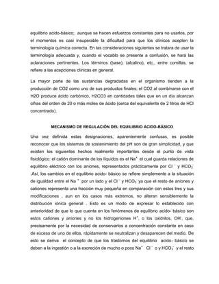 equilibrio acido-básico; aunque se hacen esfuerzos constantes para no usarlos, por
el momentos es casi insuperable la dificultad para que los clínicos acepten la
terminología química correcta. En las consideraciones siguientes se tratara de usar la
terminología adecuada y, cuando el vocablo se presente a confusión, se hará las
aclaraciones pertinentes. Los términos (base), (alcalino), etc., entre comillas, se
refiere a las acepciones clínicas en general.
La mayor parte de las sustancias degradadas en el organismo tienden a la
producción de CO2 como uno de sus productos finales; el CO2 al combinarse con el
H2O produce ácido carbónico, H2CO3 en cantidades tales que en un día alcanzan
cifras del orden de 20 o más moles de ácido (cerca del equivalente de 2 litros de HCl
concentrado).
MECANISMO DE REGULACIÓN DEL EQUILIBRIO ACIDO-BÁSICO
Una vez definida estas designaciones, aparentemente confusas, es posible
reconocer que los sistemas de sostenimiento del pH son de gran simplicidad, y que
existen los siguientes hechos realmente importantes desde el punto de vista
fisiológico: el catión dominante de los líquidos es el Na+,
el cual guarda relaciones de
equilibrio eléctrico con los aniones, representados prácticamente por Cl –
y HCO3
-
.Así, los cambios en el equilibrio acido- básico se refiere simplemente a la situación
de igualdad entre el Na +
por un lado y el Cl –
y HCO3
-
ya que el resto de aniones y
cationes representa una fracción muy pequeña en comparación con estos tres y sus
modificaciones , aun en los casos más extremos, no alteran sensiblemente la
distribución iónica general . Esto es un modo de expresar lo establecido con
anterioridad de que lo que cuenta en los fenómenos de equilibrio acido- básico son
estos cationes y aniones y no los hidrogeniones H+
, o los oxidrilos, OH-
, que,
precisamente por la necesidad de conservarlos a concentración constante en caso
de exceso de uno de ellos, rápidamente se neutralizan y desaparecen del medio. De
esto se deriva el concepto de que los trastornos del equilibrio acido- básico se
deben a la ingestión o a la excreción de mucho o poco Na+
Cl -
o y HCO3
-
y el resto
 