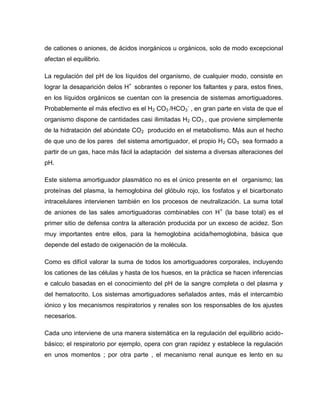 de cationes o aniones, de ácidos inorgánicos u orgánicos, solo de modo excepcional
afectan el equilibrio.
La regulación del pH de los líquidos del organismo, de cualquier modo, consiste en
lograr la desaparición delos H+
sobrantes o reponer los faltantes y para, estos fines,
en los líquidos orgánicos se cuentan con la presencia de sistemas amortiguadores.
Probablemente el más efectivo es el H2 CO3 /HCO3
-
, en gran parte en vista de que el
organismo dispone de cantidades casi ilimitadas H2 CO3 , que proviene simplemente
de la hidratación del abúndate CO2 producido en el metabolismo. Más aun el hecho
de que uno de los pares del sistema amortiguador, el propio H2 CO3 sea formado a
partir de un gas, hace más fácil la adaptación del sistema a diversas alteraciones del
pH.
Este sistema amortiguador plasmático no es el único presente en el organismo; las
proteínas del plasma, la hemoglobina del glóbulo rojo, los fosfatos y el bicarbonato
intracelulares intervienen también en los procesos de neutralización. La suma total
de aniones de las sales amortiguadoras combinables con H+
(la base total) es el
primer sitio de defensa contra la alteración producida por un exceso de acidez. Son
muy importantes entre ellos, para la hemoglobina acida/hemoglobina, básica que
depende del estado de oxigenación de la molécula.
Como es difícil valorar la suma de todos los amortiguadores corporales, incluyendo
los cationes de las células y hasta de los huesos, en la práctica se hacen inferencias
e calculo basadas en el conocimiento del pH de la sangre completa o del plasma y
del hematocrito. Los sistemas amortiguadores señalados antes, más el intercambio
iónico y los mecanismos respiratorios y renales son los responsables de los ajustes
necesarios.
Cada uno interviene de una manera sistemática en la regulación del equilibrio acido-
básico; el respiratorio por ejemplo, opera con gran rapidez y establece la regulación
en unos momentos ; por otra parte , el mecanismo renal aunque es lento en su
 