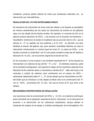 instalación, produce solidos efectos de modo que resultandos obtenidos con su
intervención son más definitivos .
REGULACIÓN DEL PH POR INTERCAMBIO IÓNICO
El mecanismo de intercambio de iones entre las células y los líquidos se ejemplifica
de manera característica por los casos de intercambio de aniones en los glóbulos
rojos y en las células de los túbulos renales. Por ejemplo, un aumento de CO2 en el
plasma produce elevación de HCO3
-
y de acuerdo con la ecuación de Henderson –
hasselbalch, tendencia a la acidez en el glóbulo rojo se acumula más H2 CO3
-
que se
disocia en H+
es captado por las proteínas y el H2 CO3
-
se difunden con gran
facilidad al exterior del glóbulo rojo; para sostener neutralidad eléctrica se hace el
intercambio introduciendo un número igual de iones Cl-
. La saliva de HCO3
-
a los
líquidos aumenta su alcalinidad, con la cual queda anulada la baja del pH debida a
elevación de H2 CO3
-
por el aumento original de la tención de CO2.
En los músculos y en los huesos e una cantidad importante de H+
de los líquidos se
intercambian con cationes de tipo del Na +,
K+
, y Ca+
. En distintas ocasiones, parte
de la actividad amortiguadora del organismo integro de los mamíferos depende de la
liberación de los cationes óseos y musculares a cambio de H+
salen del hueso y los
músculos a cambio de cationes, para combinarse con el exceso de HCO2 –
extracelular (alcalinosis) salen H+
y , K+
de las células que se intercambian con Na +
del medio que se introduce a si las células el efecto neto es la combinación del H+
con el HCO3
-
proveniente del H2 CO3 del cual se formó el H+ que entro a las
células.
MECANISMOS RESPIRATORIOS DE REGULACIÓN
Las reacciones entre la concentración de HCO3
-
y H2 CO3 en el plasma contribuyen
parte importante de la regulación respiratoria del pH. Intervienen en el mecanismo el
aumento o la disminución de los volúmenes respiratorios, porque afectan el
transporte de oxígeno en la sangre y el efecto amortiguador de la hemoglobina. Por
 