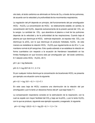 otro lado, el ácido carbónico es eliminado en forma de Co2 a través de los pulmones,
de acuerdo con la velocidad y la profundidad de los movimientos respiratorios.
La regulación del pH depende en principio, del funcionamiento del par amortiguador
HCO3
-
/H2CO3. La concentración de HCO3
-
es relativamente estable; en cambio, la
concentración del H2CO3 depende exclusivamente de la presión parcial del CO2 en
la sangre. La cantidad de CO2 que abandona el plasma a nivel de los pulmones
depende de la velocidad y de la profundidad de las respiraciones. Cuando baja el
plasma por que disminuye el HCO3
-
estimula respiración, se expulsa más CO2, y se
disminuye la pCO2, con lo que disminuye el producto hidratado, H2CO3 de esta
manera se restablece la relación HCO3
-
/H2CO3 que regularmente es de 20 a 1 y se
mantiene normal el pH sanguíneo. Esto queda aclarado si se establece la relación en
forma cuantitativa con respecto a la ecuación de Henderson hasselbalch en los
límites fisiológicos en que funciona este par amortiguador (pk del ácido carbónico,
6:1 relación entre HCO3
-
/H2CO3 20:1)
pH = pk + log Sal/acido
pH= 6.1+ log 20/1=6.1+1, 3 =7.4
Si por cualquier motive disminuye la concentración de bicarbonato HCO3
-
se presenta
por ejemplo una situación como la siguiente:
pH = 6.1 + log 10/1 = 6.1 + 1.0 =7.1
En este caso baja de HCO3
-
ocasiona una disminución de la relación del par
amortiguador y por lo tanto un descenso franco del pH que baja hasta 7.1.
La compensación respiratoria consiste en la estimulación de la respiración, con la
cual se expele con mayor facilidad del CO2 y baja así la pCO2 y por lo tanto H2CO3
con lo que se produce, siguiendo ese ejemplo supuesto y exagerado, lo siguiente
pH = 6.1+log 1.0/0.5 = 6.1 + log 20 = 6.1 + 1.3 = 7.4
 