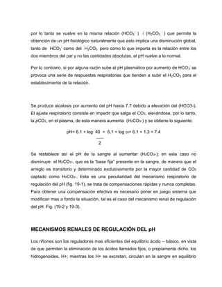 por lo tanto se vuelve en la misma relación (HCO3
-
) / (H2CO3 ) que permite la
obtención de un pH fisiológico naturalmente que esto implica una disminución global,
tanto de HCO3
-
como del H2CO3 pero como lo que importa es la relación entre los
dos miembros del par y no las cantidades absolutas, el pH vuelve a lo normal.
Por lo contrario, si por alguna razón sube el pH plasmático por aumento de HCO3
-
se
provoca una serie de respuestas respiratorias que tienden a subir el H2CO3 para el
establecimiento de la relación.
Se produce alcalosis por aumento del pH hasta 7.7 debido a elevación del (HCO3-).
El ajuste respiratorio consiste en impedir que salga el CO2, elevándose, por lo tanto,
la pCO2, en el plasma, de esta manera aumenta (H2CO3-) y se obtiene lo siguiente:
pH= 6.1 + log 40 = 6.1 + log 20= 6.1 + 1.3 = 7.4
2
Se restablece así el pH de la sangre al aumentar (H2CO3-); en este caso no
disminuye el H2CO3-, que es la “base fija” presente en la sangre, de manera que el
arreglo es transitorio y determinado exclusivamente por la mayor cantidad de CO2
captado como H2CO3-. Esta es una peculiaridad del mecanismo respiratorio de
regulación del pH (fig. 19-1), se trata de compensaciones rápidas y nunca completas.
Para obtener una compensación efectiva es necesario poner en juego sistema que
modifican mas a fondo la situación, tal es el caso del mecanismo renal de regulación
del pH. Fig. (19-2 y 19-3).
MECANISMOS RENALES DE REGULACIÓN DEL pH
Los riñones son los reguladores mas eficientes del equilibrio ácido – básico, en vista
de que permiten la eliminación de los ácidos llamados fijos, o propiamente dicho, los
hidrogenoides, H+; mientras los H+ se excretan, circulan en la sangre en equilibrio
 