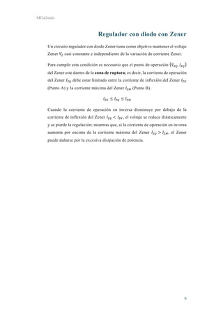 MGalindo
9
Regulador con diodo con Zener
Un circuito regulador con diodo Zener tiene como objetivo mantener el voltaje
Zener casi constante e independiente de la variación de corriente Zener.
Para cumplir esta condición es necesario que el punto de operación ,
del Zener este dentro de la zona de ruptura; es decir, la corriente de operación
del Zener debe estar limitado entre la corriente de inflexión del Zener
(Punto A) y la corriente máxima del Zener (Punto B).
Cuando la corriente de operación en inversa disminuye por debajo de la
corriente de inflexión del Zener , el voltaje se reduce drásticamente
y se pierde la regulación; mientras que, si la corriente de operación en inversa
aumenta por encima de la corriente máxima del Zener , el Zener
puede dañarse por la excesiva disipación de potencia.
 
