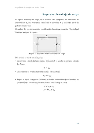 Regulador de voltaje con diodo Zener
10
Regulador de voltaje sin carga
El regular de voltaje sin carga, es un circuito serie compuesto por una fuente de
alimentación , una resistencia limitadora de corriente y un diodo Zener en
polarización inversa.
El análisis del circuito se realiza considerando el punto de operación , del
Zener en la región de ruptura.
Figura 3: Regulador de tensión Zener sin carga
Del circuito se puede observar, que:
• La corriente a través de la resistencia limitadora es igual a la corriente a través
del Zener.
• La diferencia de potencial en la resistencia limitadora es:
• Según, la ley de voltajes de Kirchhoff; el voltaje suministrado por la fuente es
igual al voltaje consumido por la resistencia limitadora y el Zener.
 