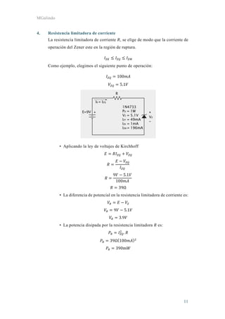 MGalindo
11
4. Resistencia limitadora de corriente
La resistencia limitadora de corriente , se elige de modo que la corriente de
operación del Zener este en la región de ruptura.
Como ejemplo, elegimos el siguiente punto de operación:
100
5.1
• Aplicando la ley de voltajes de Kirchhoff
9 5.1
100
39Ω
• La diferencia de potencial en la resistencia limitadora de corriente es:
9 5.1
3.9
• La potencia disipada por la resistencia limitadora es:
.
39Ω 100
390m
 