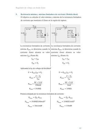Regulador de voltaje con diodo Zener
12
5. Resistencia mínima y máxima limitadora de corriente (Modelo ideal)
El objetivo es calcular el valor mínimo y máximo de la resistencia limitadora
de corriente que mantiene el Zener en la región de ruptura.
La resistencia limitadora de corriente
mínima se determina cuando la
corriente Zener alcanza su valor
máximo (Punto B).
La resistencia limitadora de corriente
máxima se determina cuando la
corriente Zener alcanza su valor
mínimo (Punto A).
Aplicando la ley de voltajes de Kirchhoff
9 5.1V
196 A
19.89Ω
9 5.1
1
3.9 Ω
Potencia disipada por la resistencia limitadora de corriente:
.
19.89Ω 196
764.1
.
3.9 Ω 1
3.9
 