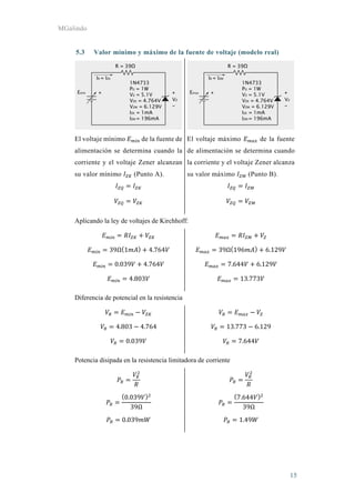 MGalindo
15
5.3 Valor mínimo y máximo de la fuente de voltaje (modelo real)
El voltaje mínimo de la fuente de
alimentación se determina cuando la
corriente y el voltaje Zener alcanzan
su valor mínimo (Punto A).
El voltaje máximo de la fuente
de alimentación se determina cuando
la corriente y el voltaje Zener alcanza
su valor máximo (Punto B).
Aplicando la ley de voltajes de Kirchhoff:
39Ω 1 4.764
0.039 4.764
4.803
39Ω 196 6.129
7.644 6.129
13.773
Diferencia de potencial en la resistencia
4.803 4.764
0.039
13.773 6.129
7.644
Potencia disipada en la resistencia limitadora de corriente
0.039
39Ω
0.039
7.644
39Ω
1.49
 