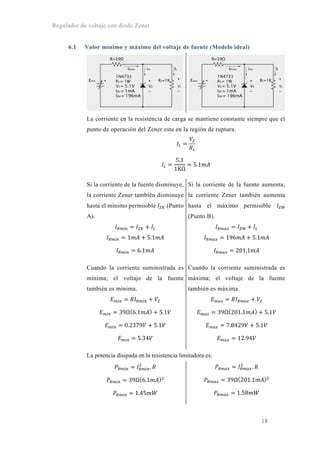 Regulador de voltaje con diodo Zener
18
6.1 Valor mínimo y máximo del voltaje de fuente (Modelo ideal)
La corriente en la resistencia de carga se mantiene constante siempre que el
punto de operación del Zener este en la región de ruptura.
5.1
1KΩ
5.1
Si la corriente de la fuente disminuye,
la corriente Zener también disminuye
hasta el mínimo permisible (Punto
A).
1 5.1
6.1
Si la corriente de la fuente aumenta,
la corriente Zener también aumenta
hasta el máximo permisible
(Punto B).
196 5.1
201.1
Cuando la corriente suministrada es
mínima; el voltaje de la fuente
también es mínima.
39Ω 6.1 5.1
0.2379 5.1
5.34
Cuando la corriente suministrada es
máxima; el voltaje de la fuente
también es máxima.
39Ω 201.1 5.1
7.8429 5.1
12.94
La potencia disipada en la resistencia limitadora es:
.
39Ω 6.1
1.45
.
39Ω 201.1
1.58
 