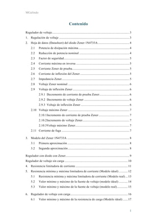 MGalindo
1
Contenido
Regulador de voltaje................................................................................................ 3 
1.  Regulación de voltaje ....................................................................................... 3 
2.  Hoja de datos (Datasheet) del diodo Zener 1N4733A....................................... 4 
2.1  Potencia de disipación máxima ............................................................... 4 
2.2  Reducción de potencia nominal .............................................................. 4 
2.3  Factor de seguridad................................................................................. 5 
2.4  Corriente máxima en inversa .................................................................. 5 
2.5  Corriente Zener de prueba....................................................................... 5 
2.6  Corriente de inflexión del Zener ............................................................. 5 
2.7  Impedancia Zener.................................................................................... 5 
2.8  Voltaje Zener nominal ............................................................................ 6 
2.9  Voltaje de inflexión Zener ...................................................................... 6 
2.9.1  Decremento de corriente de prueba Zener..................................... 6 
2.9.2  Decremento de voltaje Zener ........................................................ 6 
2.9.3  Voltaje de inflexión Zener ............................................................ 6 
2.10  Voltaje máximo Zener ............................................................................ 7 
2.10.1 Incremento de corriente de prueba Zener ...................................... 7 
2.10.2 Incremento de voltaje Zener.......................................................... 7 
2.10.3 Voltaje máximo Zener................................................................... 7 
2.11  Corriente de fuga .................................................................................... 7 
3.  Modelo del Zener 1N4733A ............................................................................. 8 
3.1  Primera aproximación ............................................................................. 8 
3.2  Segunda aproximación ............................................................................ 8 
Regulador con diodo con Zener............................................................................... 9 
Regulador de voltaje sin carga .............................................................................. 10 
4.  Resistencia limitadora de corriente................................................................. 11 
5.  Resistencia mínima y máxima limitadora de corriente (Modelo ideal) ........... 12 
5.1  Resistencia mínima y máxima limitadora de corriente (Modelo real) ... 13 
5.2  Valor mínimo y máximo de la fuente de voltaje (modelo ideal) ........... 14 
5.3  Valor mínimo y máximo de la fuente de voltaje (modelo real) ............. 15 
6.  Regulador de voltaje con carga....................................................................... 16 
6.1  Valor mínimo y máximo de la resistencia de carga (Modelo ideal) ...... 17 
 